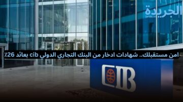 امن مستقبلك.. شهادات ادخار من البنك التجاري الدولي cib بعائد 26٪