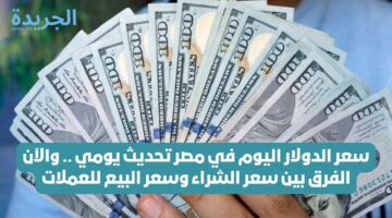 سعر الدولار اليوم في مصر تحديث يومي .. والآن الفرق بين سعر الشراء وسعر البيع للعملات