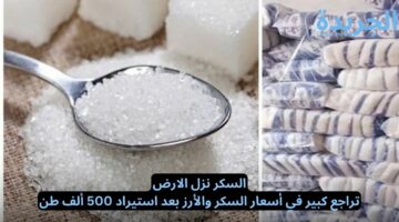 السكر نزل الارض.. تراجع كبير في أسعار السكر والأرز بعد استيراد 500 ألف طن